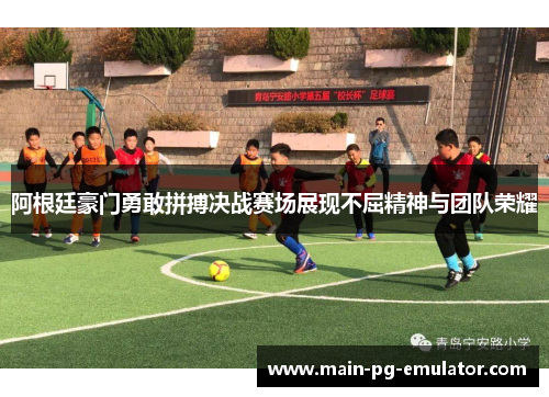 阿根廷豪门勇敢拼搏决战赛场展现不屈精神与团队荣耀