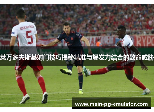莱万多夫斯基射门技巧揭秘精准与爆发力结合的致命威胁