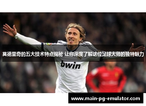 莫德里奇的五大技术特点揭秘 让你深度了解这位足球大师的独特魅力
