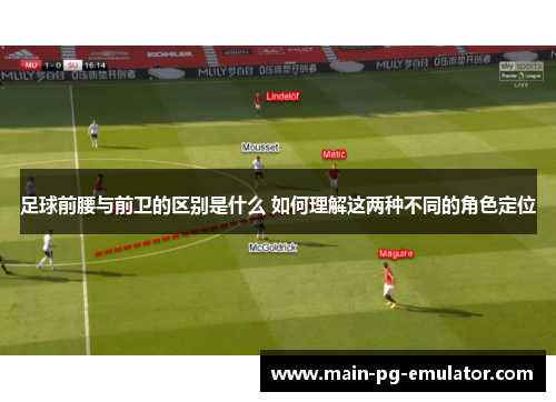 足球前腰与前卫的区别是什么 如何理解这两种不同的角色定位