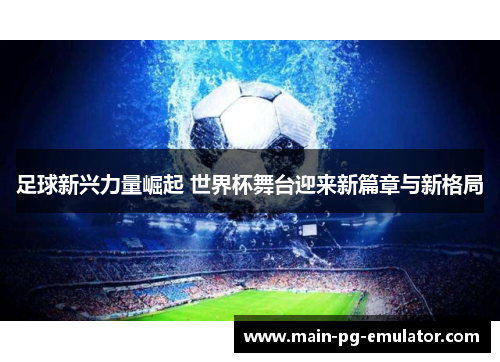 足球新兴力量崛起 世界杯舞台迎来新篇章与新格局