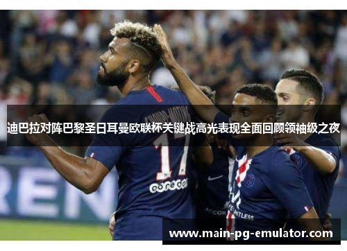 迪巴拉对阵巴黎圣日耳曼欧联杯关键战高光表现全面回顾领袖级之夜