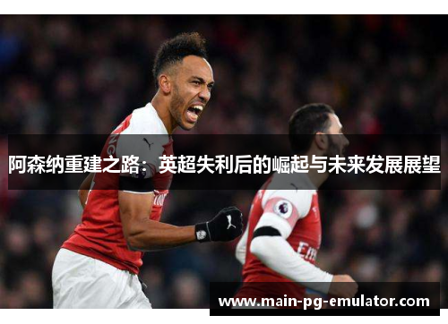 阿森纳重建之路：英超失利后的崛起与未来发展展望