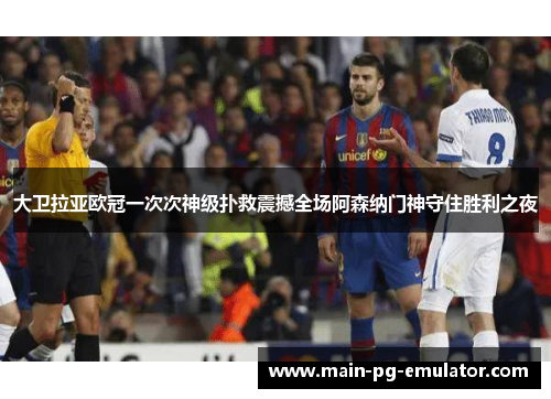 大卫拉亚欧冠一次次神级扑救震撼全场阿森纳门神守住胜利之夜